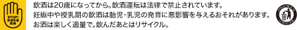 飲酒は20歳になってから。飲酒運転は法律で禁止されています。妊娠中や授乳期の飲酒は胎児・乳児の発育に悪影響を与えるおそれがあります。お酒は楽しく適量で。飲んだあとはリサイクル。